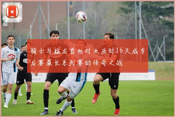 骑士与猛龙首轮对决历时16天成季后赛最长系列赛的传奇之战
