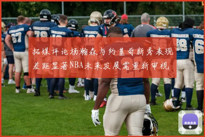 拓媒评论杨瀚森与约基奇新秀表现差距显著NBA未来发展需重新审视