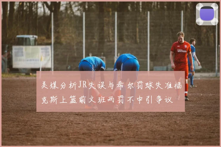 美媒分析JR失误与希尔罚球失准福克斯上篮前文班两罚不中引争议