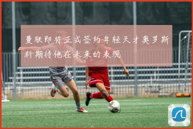 曼联即将正式签约年轻天才奥罗斯科期待他在未来的表现