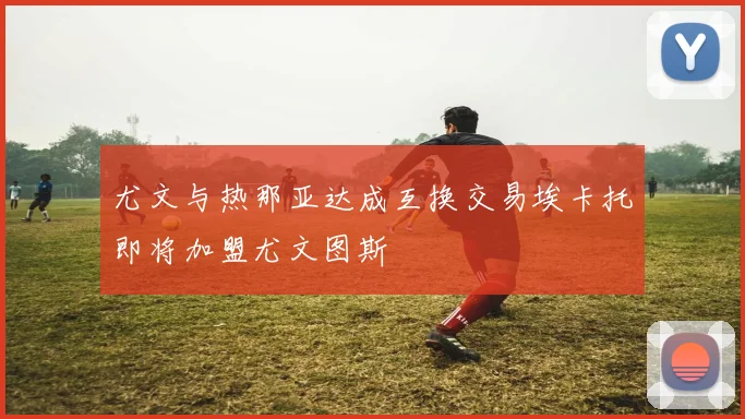 尤文与热那亚达成互换交易埃卡托即将加盟尤文图斯