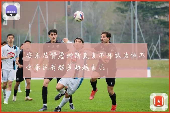 安东尼赞詹姆斯直言不讳认为他不会承认有球员超越自己
