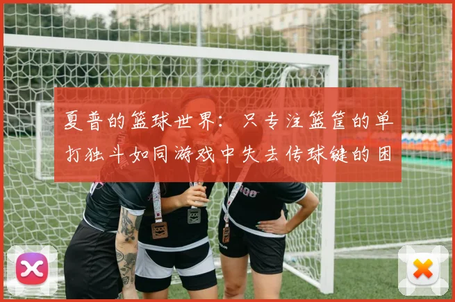 夏普的篮球世界：只专注篮筐的单打独斗如同游戏中失去传球键的困境