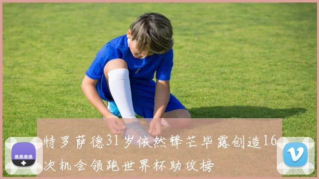 特罗萨德31岁依然锋芒毕露创造16次机会领跑世界杯助攻榜
