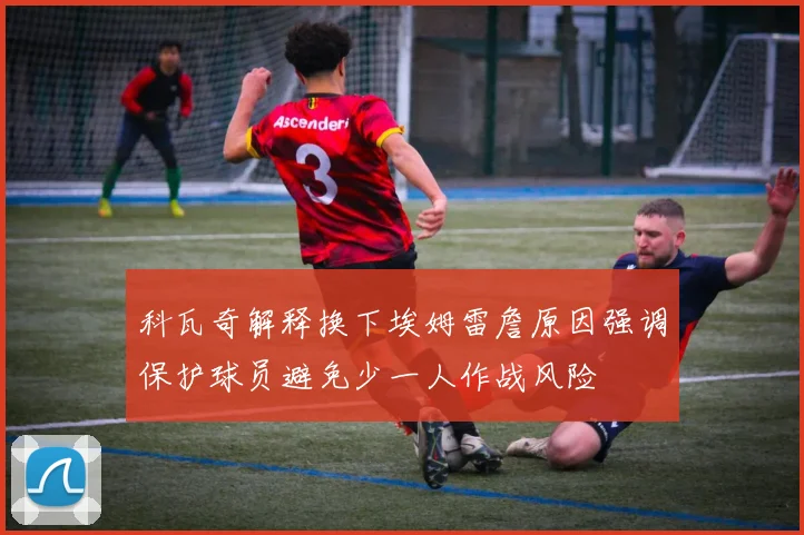 科瓦奇解释换下埃姆雷詹原因强调保护球员避免少一人作战风险