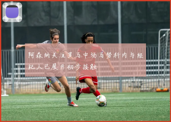 阿森纳关注罗马中场马努科内与经纪人已展开初步接触