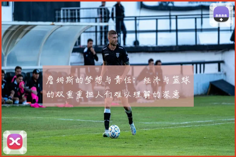 詹姆斯的梦想与责任：经济与篮球的双重重担人们难以理解的深意