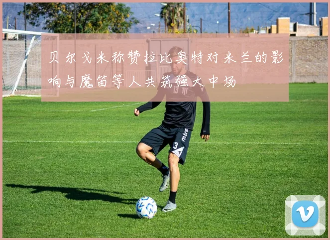 贝尔戈米称赞拉比奥特对米兰的影响与魔笛等人共筑强大中场
