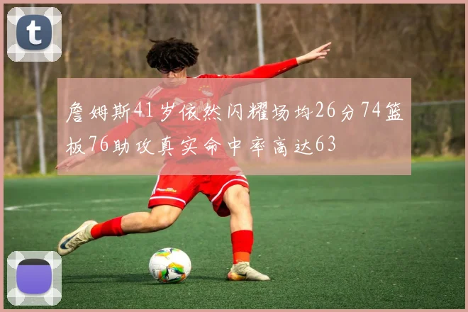 詹姆斯41岁依然闪耀场均26分74篮板76助攻真实命中率高达63