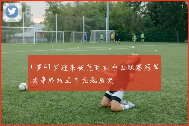 C罗41岁迎来破荒时刻冲击联赛冠军力争终结五年无冠历史