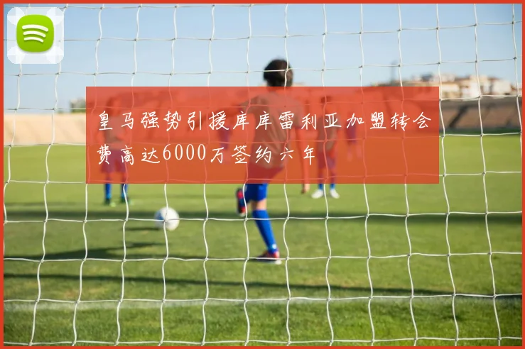 皇马强势引援库库雷利亚加盟转会费高达6000万签约六年