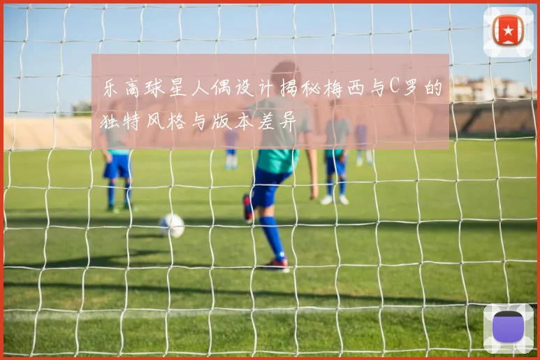 乐高球星人偶设计揭秘梅西与C罗的独特风格与版本差异