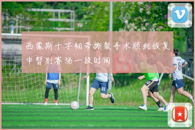 西蒙斯十字韧带撕裂手术顺利恢复中暂别赛场一段时间
