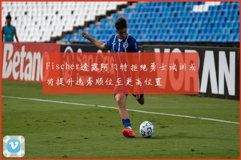 Fischer透露阿门特拒绝勇士试训或将提升选秀顺位至更高位置