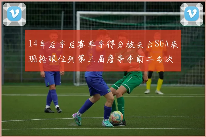 14年后季后赛单季得分被夹击SGA表现抢眼位列第三眉詹争夺前二名次