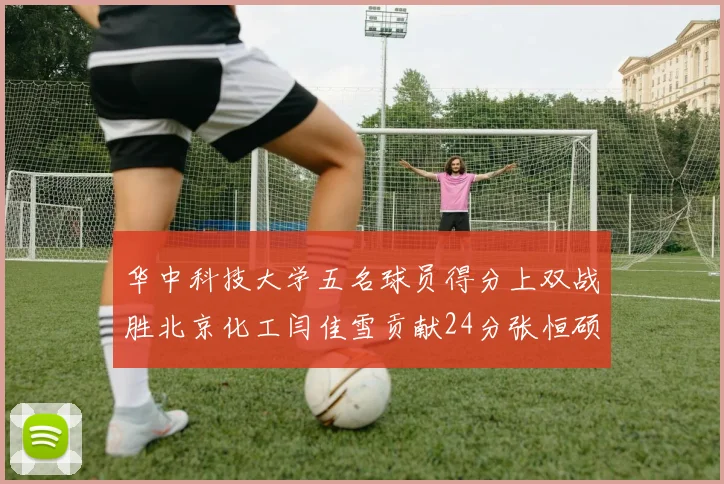 华中科技大学五名球员得分上双战胜北京化工闫佳雪贡献24分张恒硕斩获25分8篮板8助攻