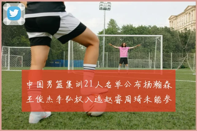 中国男篮集训21人名单公布杨瀚森王俊杰李弘权入选赵睿周琦未能参加