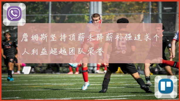 詹姆斯坚持顶薪未降薪补强追求个人利益超越团队荣誉