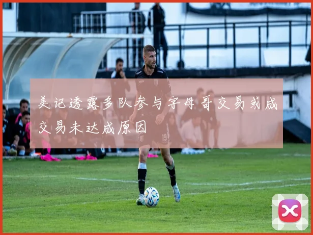 美记透露多队参与字母哥交易或成交易未达成原因
