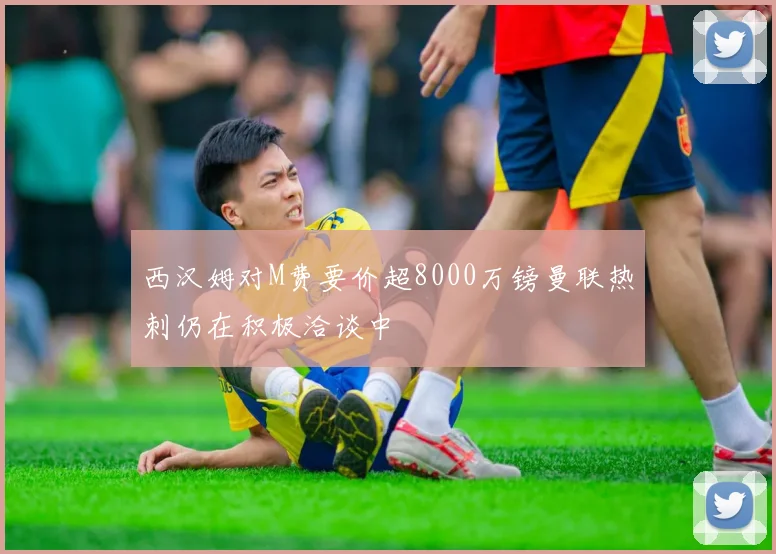 西汉姆对M费要价超8000万镑曼联热刺仍在积极洽谈中