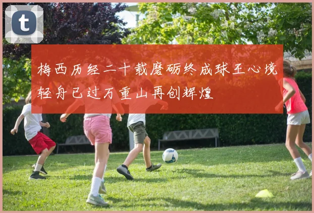 梅西历经二十载磨砺终成球王心境轻舟已过万重山再创辉煌
