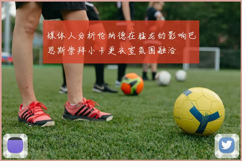 媒体人分析伦纳德在猛龙的影响巴恩斯崇拜小卡更衣室氛围融洽