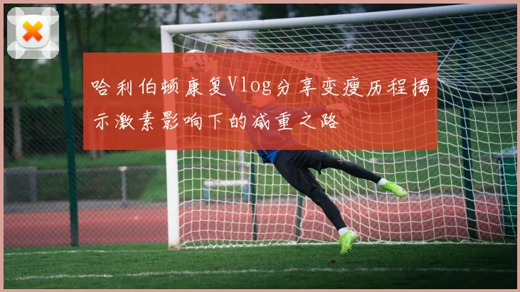哈利伯顿康复Vlog分享变瘦历程揭示激素影响下的减重之路