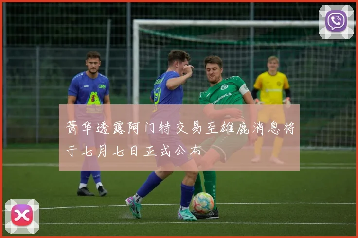 萧华透露阿门特交易至雄鹿消息将于七月七日正式公布