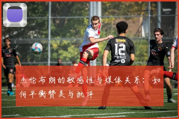 杰伦布朗的敏感性与媒体关系：如何平衡赞美与批评