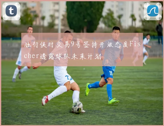 独行侠对交易9号签持开放态度Fischer透露球队未来计划