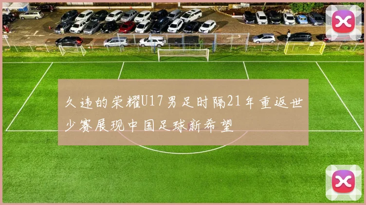 久违的荣耀U17男足时隔21年重返世少赛展现中国足球新希望